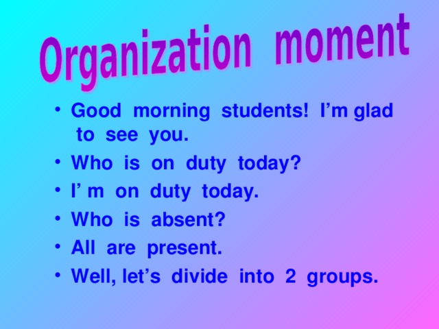 Good morning students! I’m glad to see you. Who is on duty today? I’ m on duty today. Who is absent? All are present. Well, let’s divide into 2 groups.