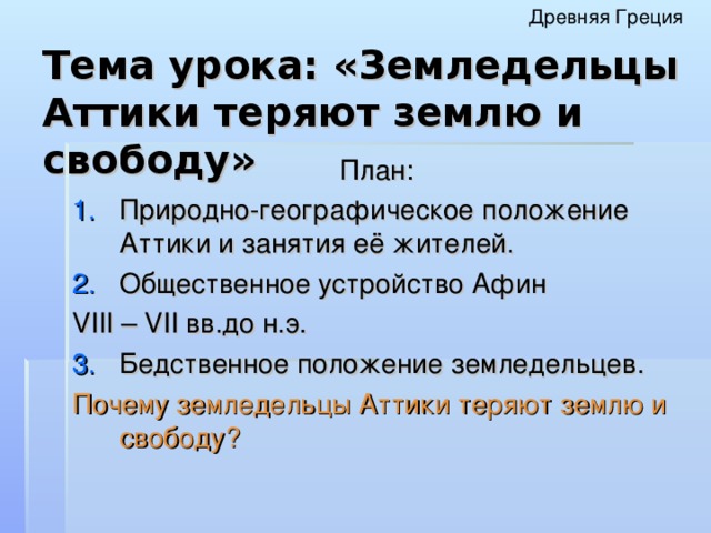 Древняя Греция Тема урока: «Земледельцы Аттики теряют землю и свободу» План: Природно-географическое положение Аттики и занятия её жителей. Общественное устройство Афин VIII – VII вв.до н.э. Бедственное положение земледельцев. Почему земледельцы Аттики теряют землю и свободу?