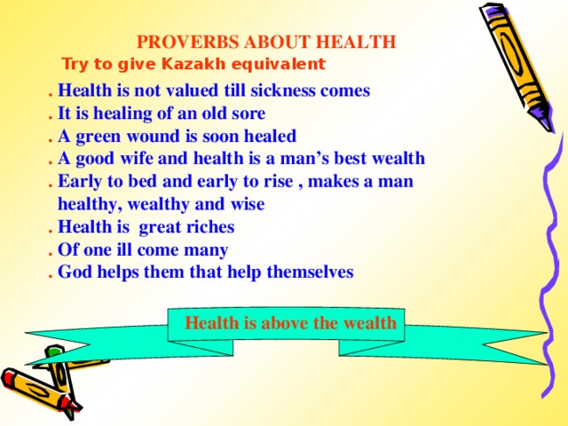 PROVERBS ABOUT HEALTH  Try to give Kazakh equivalent . Health is not valued till sickness comes . It is healing of an old sore . A green wound is soon healed . A good wife and health is a man’s best wealth . Early to bed and early to rise , makes a man  healthy, wealthy and wise . Health is great riches . Of one ill come many . God helps them that help themselves  Health is above the wealth