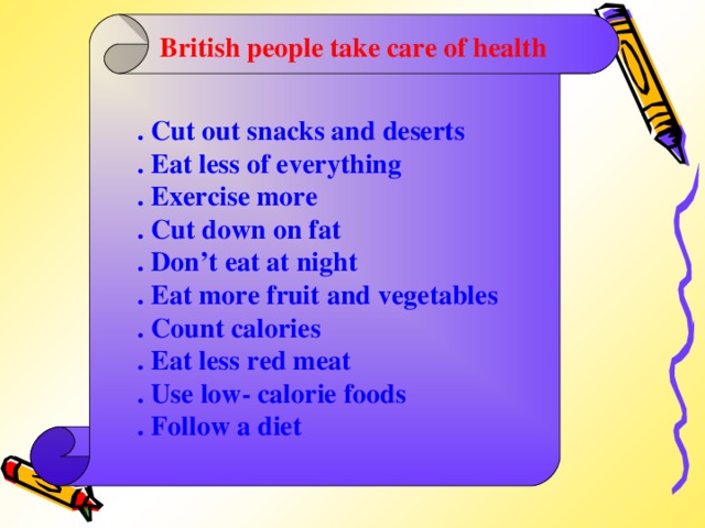 British people take care of health . Cut out snacks and deserts . Eat less of everything . Exercise more . Cut down on fat . Don’t eat at night . Eat more fruit and vegetables . Count calories . Eat less red meat . Use low- calorie foods . Follow a diet