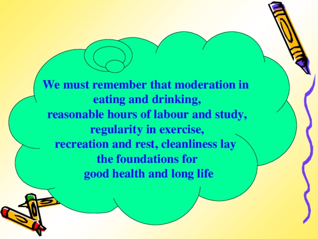 We must remember that moderation in eating and drinking,  reasonable hours of labour and study, regularity in exercise, recreation and rest, cleanliness lay the foundations for  good health and long life