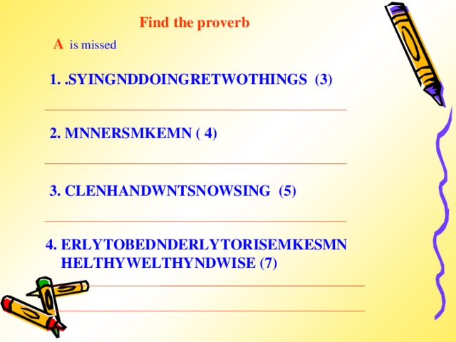 Find the proverb A  is missed 1. .SYINGNDDOINGRETWOTHINGS (3) 2. MNNERSMKEMN ( 4)  3. CLENHANDWNTSNOWSING (5) 4. ERLYTOBEDNDERLYTORISEMKESMN  HELTHYWELTHYNDWISE (7)