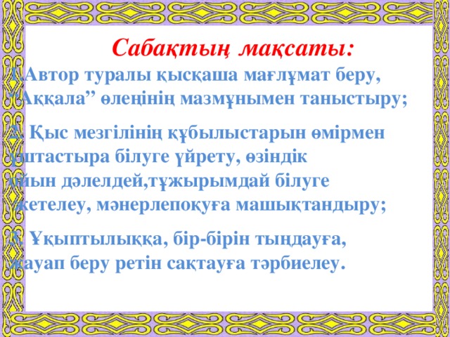 Сабақтың мақсаты: 1.Автор туралы қысқаша мағлұмат беру, “ Аққала” өлеңінің мазмұнымен таныстыру;  2. Қыс мезгілінің құбылыстарын өмірмен ұштастыра білуге үйрету, өзіндік ойын дәлелдей,тұжырымдай білуге  жетелеу, мәнерлепоқуға машықтандыру;  3. Ұқыптылыққа, бір-бірін тыңдауға, жауап беру ретін сақтауға тәрбиелеу.