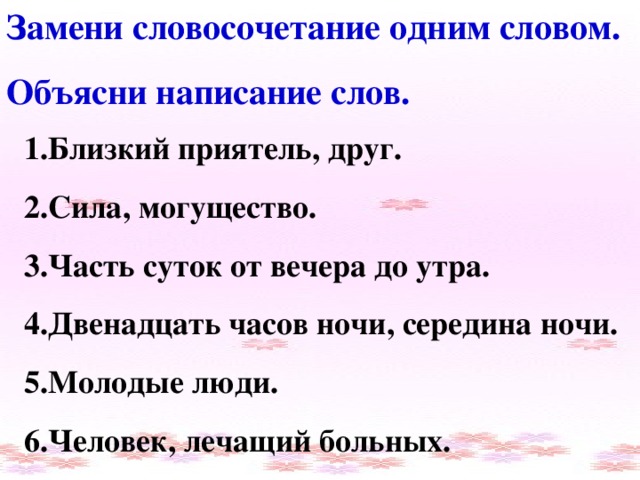 Замени словосочетание одним словом. Объясни написание слов. 1.Близкий приятель, друг. 2.Сила, могущество. 3.Часть суток от вечера до утра. 4.Двенадцать часов ночи, середина ночи. 5.Молодые люди. 6.Человек, лечащий больных.