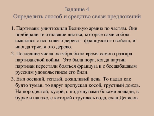 Задание 4  Определить способ и средство связи предложений 1. Партизаны уничтожили Великую армию по частям. Они подбирали те отпавшие листья, которые сами собою сыпались с иссохшего дерева – французского войска, и иногда трясли это дерево. 2. Последние числа октября было время самого разгара партизанской войны. Это была пора, когда партии партизан перестали бояться француза и с бесшабашным русским удовольствием его били. 3. Был осенний, теплый, дождливый день. То падал как будто туман, то вдруг пропускал косой, грустный дождь. На породистой, худой, с подтянутыми боками лошади, в бурке и папахе, с которой струилась вода, ехал Денисов.