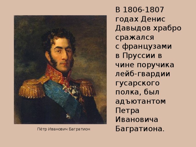 В 1806-1807 годах Денис Давыдов храбро сражался с французами в Пруссии в чине поручика лейб-гвардии гусарского полка, был адъютантом Петра Ивановича Багратиона.  Пётр Иванович Багратион