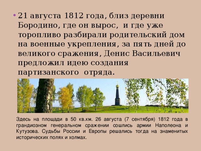 21 августа 1812 года, близ деревни Бородино, где он вырос, и где уже торопливо разбирали родительский дом на военные укрепления, за пять дней до великого сражения, Денис Васильевич предложил идею создания партизанского отряда.