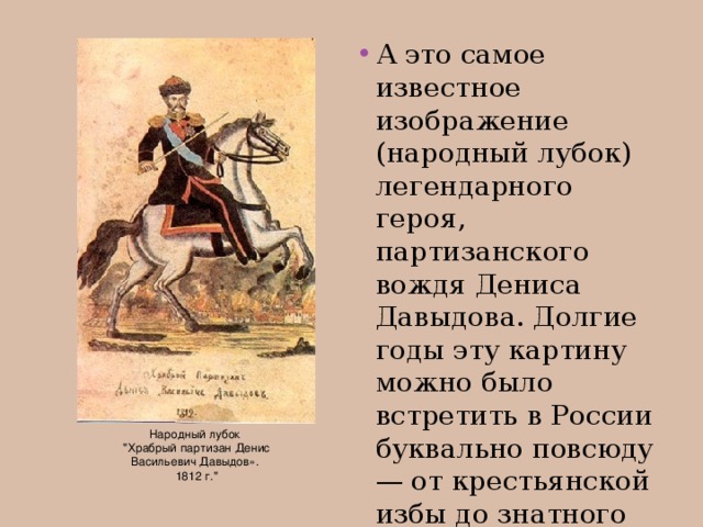 А это самое известное изображение (народный лубок) легендарного героя, партизанского вождя Дениса Давыдова. Долгие годы эту картину можно было встретить в России буквально повсюду — от крестьянской избы до знатного дома.
