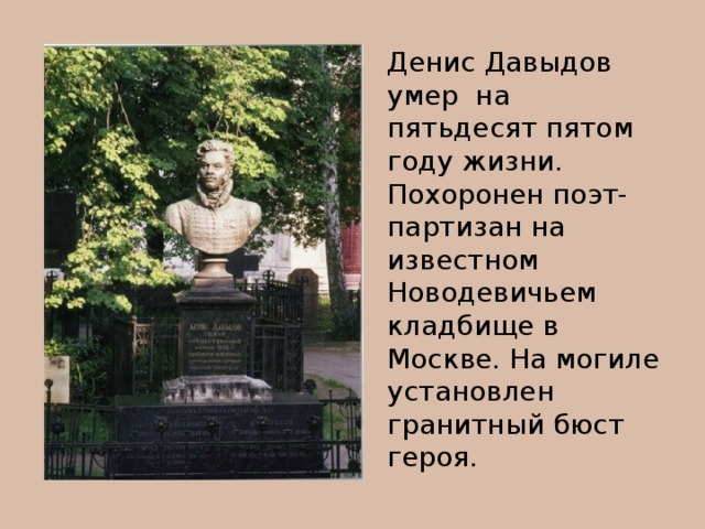 Денис Давыдов умер на пятьдесят пятом году жизни. Похоронен поэт-партизан на известном Новодевичьем кладбище в Москве. На могиле установлен гранитный бюст героя.
