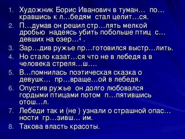 Художник Борис Иванович в туман… по…кравшись к л…бедям стал целит…ся. П…думав он решил стр…лять мелкой дробью надеясь убить побольше птиц с…девших на озер… 4 . Зар…див ружье пр…готовился выстр…лить. Но стало казат…ся что не в лебедя а в человека стреля…ш…. В…помнилась поэтическая сказка о девушк… пр…враще…ой в лебедя. Опустив ружье он долго любовался гордыми птицами потом п…пятившись отош…л. Лебеди так и (не ) узнали о страшной опас…ности гр…зивш… им. Такова власть красоты.