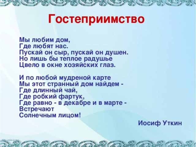 Гостеприимство  Мы любим дом,  Где любят нас.  Пускай он сыр, пускай он душен.  Но лишь бы теплое радушье  Цвело в окне хозяйских глаз.   И по любой мудреной карте  Мы этот странный дом найдем -  Где длинный чай,  Где робкий фартук,  Где равно - в декабре и в марте -  Встречают  Солнечным лицом!  Иосиф Уткин