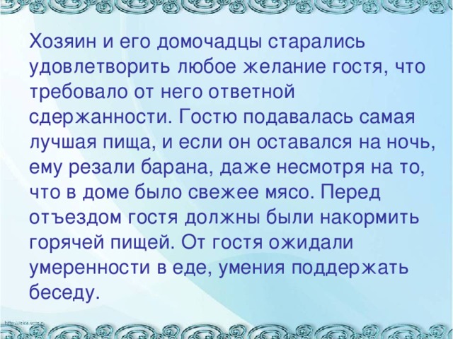 Хозяин и его домочадцы старались удовлетворить любое желание гостя, что требовало от него ответной сдержанности. Гостю подавалась самая лучшая пища, и если он оставался на ночь, ему резали барана, даже несмотря на то, что в доме было свежее мясо. Перед отъездом гостя должны были накормить горячей пищей. От гостя ожидали умеренности в еде, умения поддержать беседу.