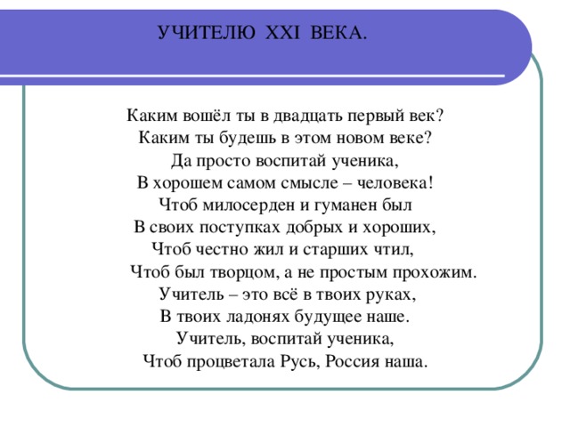 УЧИТЕЛЮ ХХ I ВЕКА.   Каким вошёл ты в двадцать первый век? Каким ты будешь в этом новом веке? Да просто воспитай ученика, В хорошем самом смысле – человека! Чтоб милосерден и гуманен был В своих поступках добрых и хороших, Чтоб честно жил и старших чтил,  Чтоб был творцом, а не простым прохожим.  Учитель – это всё в твоих руках, В твоих ладонях будущее наше. Учитель, воспитай ученика, Чтоб процветала Русь, Россия наша.