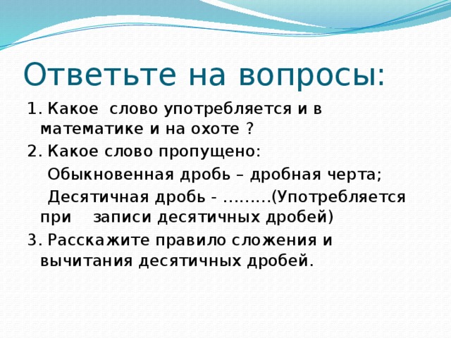 Ответьте на вопросы: 1. Какое слово употребляется и в математике и на охоте ? 2. Какое слово пропущено:  Обыкновенная дробь – дробная черта;  Десятичная дробь - ………(Употребляется при записи десятичных дробей) 3. Расскажите правило сложения и вычитания десятичных дробей.