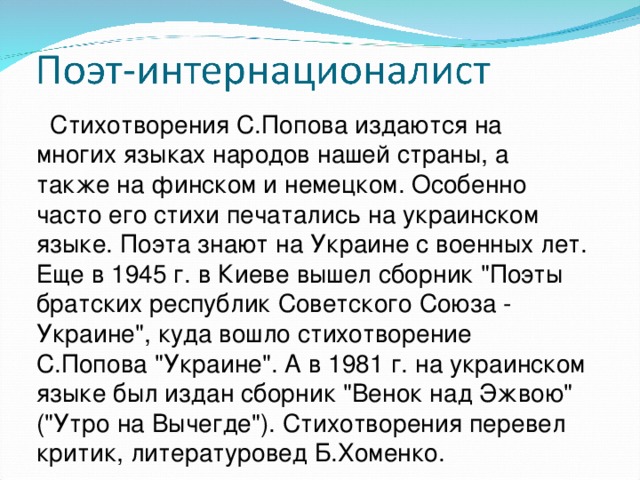 Стихотворения С.Попова издаются на многих языках народов нашей страны, а также на финском и немецком. Особенно часто его стихи печатались на украинском языке. Поэта знают на Украине с военных лет. Еще в 1945 г. в Киеве вышел сборник 