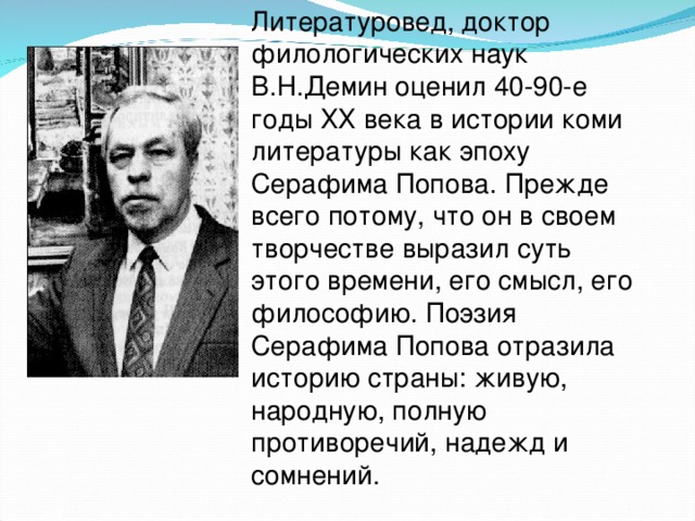 Литературовед, доктор филологических наук В.Н.Демин оценил 40-90-е годы ХХ века в истории коми литературы как эпоху Серафима Попова. Прежде всего потому, что он в своем творчестве выразил суть этого времени, его смысл, его философию. Поэзия Серафима Попова отразила историю страны: живую, народную, полную противоречий, надежд и сомнений.