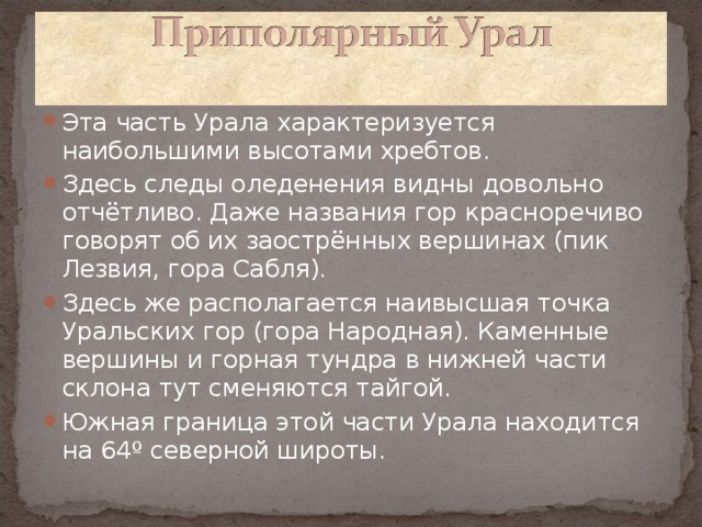 Эта часть Урала характеризуется наибольшими высотами хребтов. Здесь следы оледенения видны довольно отчётливо. Даже названия гор красноречиво говорят об их заострённых вершинах (пик Лезвия, гора Сабля). Здесь же располагается наивысшая точка Уральских гор (гора Народная). Каменные вершины и горная тундра в нижней части склона тут сменяются тайгой. Южная граница этой части Урала находится на 64º северной широты.