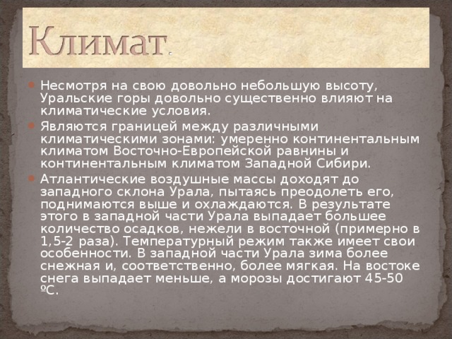 Несмотря на свою довольно небольшую высоту, Уральские горы довольно существенно влияют на климатические условия. Являются границей между различными климатическими зонами: умеренно континентальным климатом Восточно-Европейской равнины и континентальным климатом Западной Сибири. Атлантические воздушные массы доходят до западного склона Урала, пытаясь преодолеть его, поднимаются выше и охлаждаются. В результате этого в западной части Урала выпадает большее количество осадков, нежели в восточной (примерно в 1,5-2 раза). Температурный режим также имеет свои особенности. В западной части Урала зима более снежная и, соответственно, более мягкая. На востоке снега выпадает меньше, а морозы достигают 45-50 ºС.