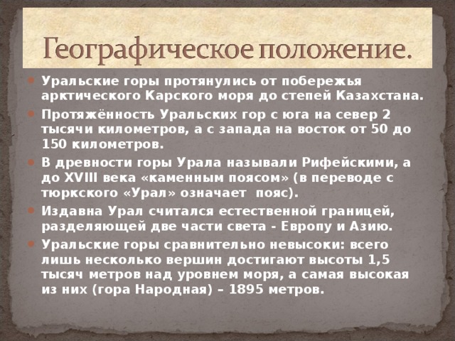 Уральские горы протянулись от побережья арктического Карского моря до степей Казахстана. Протяжённость Уральских гор с юга на север 2 тысячи километров, а с запада на восток от 50 до 150 километров. В древности горы Урала называли Рифейскими, а до XVIII века «каменным поясом» (в переводе с тюркского «Урал» означает пояс). Издавна Урал считался естественной границей, разделяющей две части света - Европу и Азию. Уральские горы сравнительно невысоки: всего лишь несколько вершин достигают высоты 1,5 тысяч метров над уровнем моря, а самая высокая из них (гора Народная) – 1895 метров.