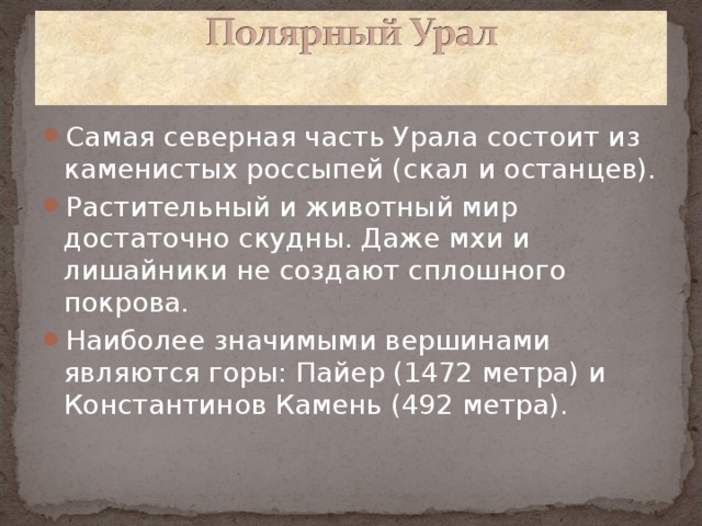 Самая северная часть Урала состоит из каменистых россыпей (скал и останцев). Растительный и животный мир достаточно скудны. Даже мхи и лишайники не создают сплошного покрова. Наиболее значимыми вершинами являются горы: Пайер (1472 метра) и Константинов Камень (492 метра).