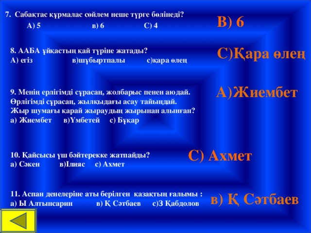 7. Сабақтас құрмалас сөйлем неше түрге бөлінеді?  А) 5 в) 6 С) 4 В) 6 С)Қара өлең 8. ААБА ұйқастың қай түріне жатады? А) егіз в)шұбыртпалы с)қара өлең  А)Жиембет 9. Менің ерлігімді сұрасаң, жолбарыс пенен аюдай. Өрлігімді сұрасаң, жылқыдағы асау тайыңдай. Жыр шумағы қарай жыраудың жырынан алынған? а) Жиембет в)Үмбетей с) Бұқар С) Ахмет 10. Қайсысы үш бәйтерекке жатпайды? а) Сәкен в)Ілияс с) Ахмет в) Қ Сәтбаев 11. Аспан денелеріне аты берілген қазақтың ғалымы : а) Ы Алтынсарин в) Қ Сәтбаев с)З Қабдолов