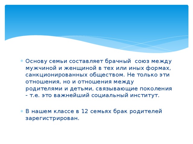 Основу семьи составляет брачный союз между мужчиной и женщиной в тех или иных формах, санкционированных обществом. Не только эти отношения, но и отношения между родителями и детьми, связывающие поколения - т.е. это важнейший социальный институт. В нашем классе в 12 семьях брак родителей зарегистрирован.