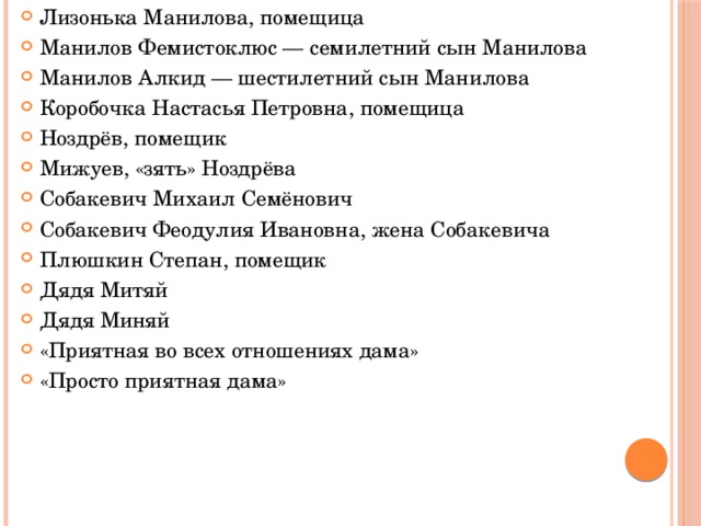 Лизонька Манилова, помещица Манилов Фемистоклюс — семилетний сын Манилова Манилов Алкид — шестилетний сын Манилова Коробочка Настасья Петровна, помещица Ноздрёв, помещик Мижуев, «зять» Ноздрёва Собакевич Михаил Семёнович Собакевич Феодулия Ивановна, жена Собакевича Плюшкин Степан, помещик Дядя Митяй Дядя Миняй «Приятная во всех отношениях дама» «Просто приятная дама»