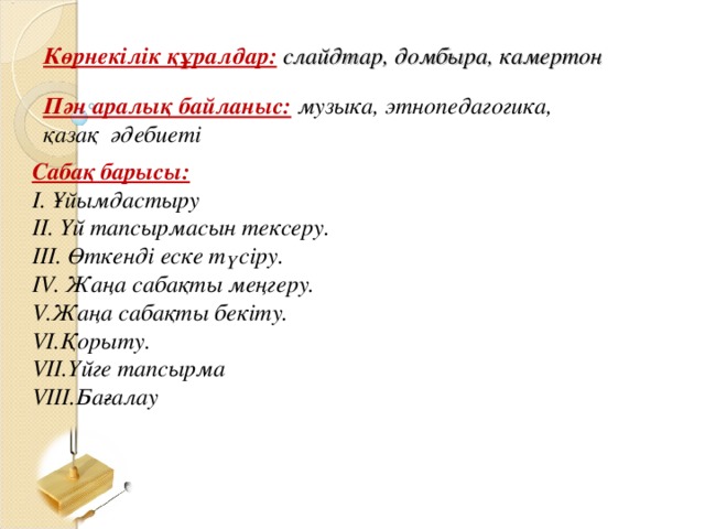 Көрнекілік құралдар:  слайдтар, домбыра, камертон Пән аралық байланыс:  музыка, этнопедагогика, қазақ  әдебиеті Сабақ барысы: І. Ұйымдастыру ІІ. Үй тапсырмасын тексеру. ІІІ. Өткенді еске түсіру. IV . Жаңа сабақты меңгеру.