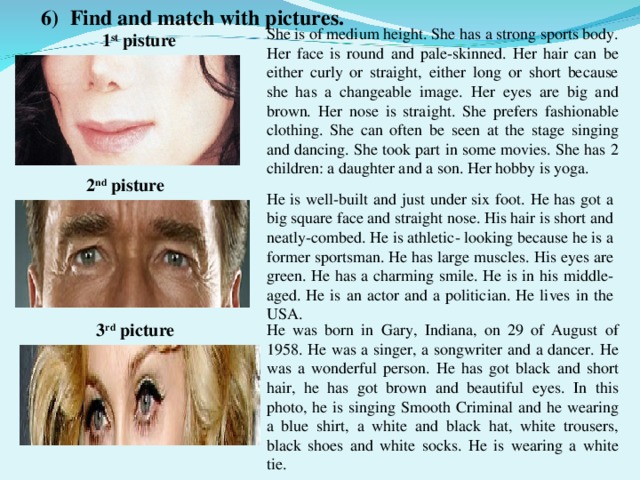 6) Find and match with pictures. She is of medium height. She has a strong sports body. Her face is round and pale-skinned. Her hair can be either curly or straight, either long or short because she has a changeable image. Her eyes are big and brown. Her nose is straight. She prefers fashionable clothing. She can often be seen at the stage singing and dancing. She took part in some movies. She has 2 children: a daughter and a son. Her hobby is yoga. 1 st pisture 2 nd pisture He is well-built and just under six foot. He has got a big square face and straight nose. His hair is short and neatly-combed. He is athletic- looking because he is a former sportsman. He has large muscles. His eyes are green. He has a charming smile. He is in his middle-aged. He is an actor and a politician. He lives in the USA. 3 rd picture He was born in Gary, Indiana, on 29 of August of 1958. He was a singer, a songwriter and a dancer. He was a wonderful person. He has got black and short hair, he has got brown and beautiful eyes. In this photo, he is singing Smooth Criminal and he wearing a blue shirt, a white and black hat, white trousers, black shoes and white socks. He is wearing a white tie.