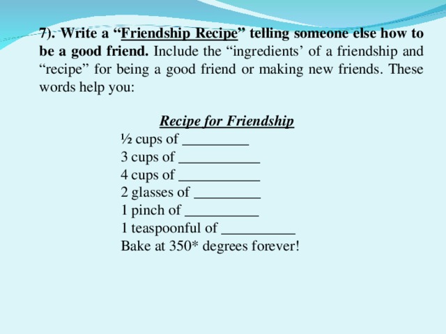 7). Write a “ Friendship Recipe ” telling someone else how to be a good friend. Include the “ingredients’ of a friendship and “recipe” for being a good friend or making new friends. These words help you: Recipe for Friendship ½ cups of _________ 3 cups of ___________ 4 cups of ___________ 2 glasses of _________ 1 pinch of __________ 1 teaspoonful of __________ Bake at 350* degrees forever!