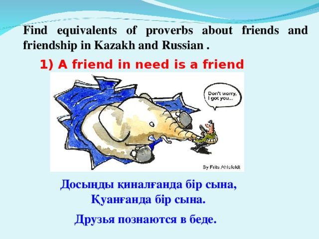 Find equivalents of proverbs about friends and friendship in Kazakh and Russian . 1) A friend in need is a friend indeed. - Досыңды  қиналғанда  бір  сына , Қуанғанда  бір  сына . Друзья  познаются  в  беде .