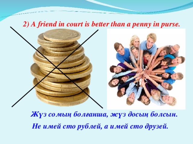 2) A friend in court is better than a penny in purse. Жүз  сомың  болғанша, жүз  досың  болсын. Не имей сто рублей, а имей сто друзей.