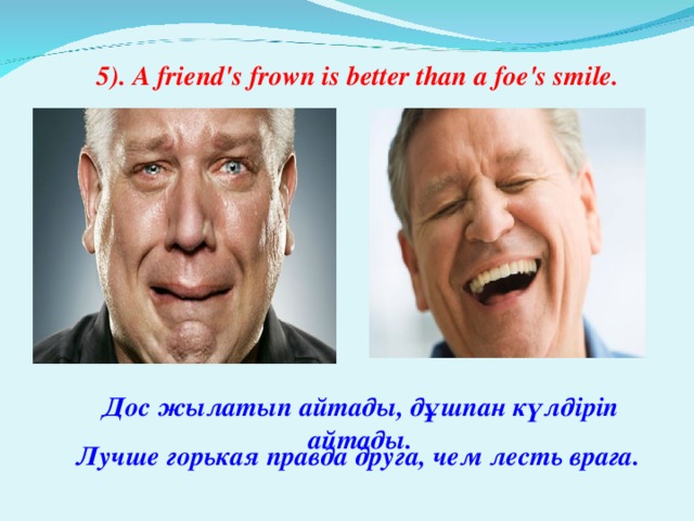 5). A friend's frown is better than a foe's smile. Дос жылатып айтады, дұшпан күлдіріп айтады. Лучше горькая правда друга, чем лесть врага.