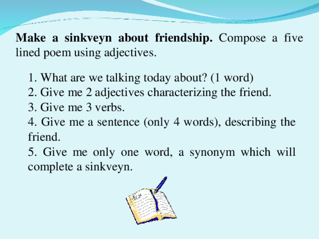 Make a sinkveyn about friendship. Compose a five lined poem using adjectives. 1. What are we talking today about? (1 word) 2. Give me 2 adjectives characterizing the friend. 3. Give me 3 verbs. 4. Give me a sentence (only 4 words), describing the friend. 5. Give me only one word, a synonym which will complete a sinkveyn .