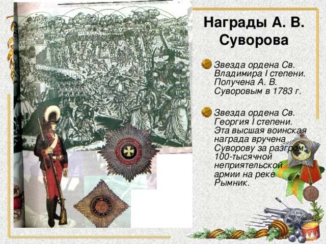 Награды А. В. Суворова Звезда ордена Св. Владимира I степени. Получена А. В. Суворовым в 1783 г.   Звезда ордена Св. Георгия I степени. Эта высшая воинская награда вручена Суворову за разгром 100-тысячной неприятельской армии на реке Рымник.