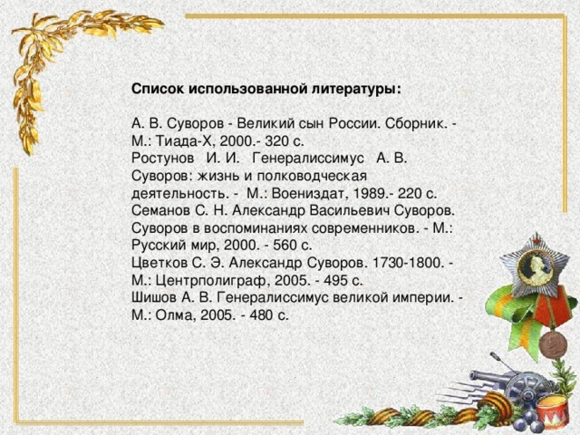 Список использованной литературы:   А. В. Суворов - Великий сын России. Сборник. - М.: Тиада-Х, 2000.- 320 с. Ростунов   И. И.   Генералиссимус   А. В. Суворов: жизнь и полководческая деятельность. -  М.: Воениздат, 1989.- 220 с. Семанов С. Н. Александр Васильевич Суворов. Суворов в воспоминаниях современников. - М.: Русский мир, 2000. - 560 с. Цветков С. Э. Александр Суворов. 1730-1800. - М.: Центрполиграф, 2005. - 495 с. Шишов А. В. Генералиссимус великой империи. - М.: Олма, 2005. - 480 с.