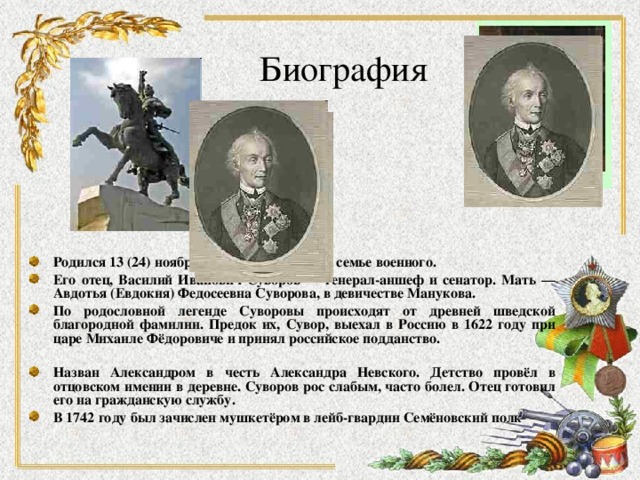 Биография Родился 13 (24) ноября 1729 или 1730 года в семье военного. Его отец, Василий Иванович Суворов — генерал-аншеф и сенатор. Мать — Авдотья (Евдокия) Федосеевна Суворова, в девичестве Манукова. По родословной легенде Суворовы происходят от древней шведской благородной фамилии. Предок их, Сувор, выехал в Россию в 1622 году при царе Михаиле Фёдоровиче и принял российское подданство.  Назван Александром в честь Александра Невского. Детство провёл в отцовском имении в деревне. Суворов рос слабым, часто болел. Отец готовил его на гражданскую службу. В 1742 году был зачислен мушкетёром в лейб-гвардии Семёновский полк