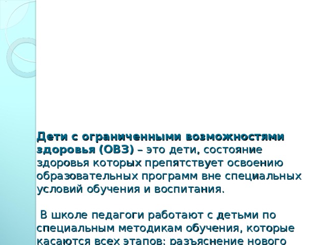 Дети с ограниченными возможностями здоровья  (ОВЗ) – это дети, состояние здоровья которых препятствует освоению образовательных программ вне специальных условий обучения и воспитания.    В школе педагоги работают с детьми по специальным методикам обучения, которые касаются всех этапов: разъяснение нового материала, выполнение заданий, оценивание работы учащегося.   В настоящее время выделяются категории детейс ограниченными возможностями здоровья.