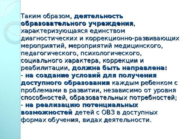 Таким образом, деятельность образовательного учреждения , характеризующаяся единством диагностических и коррекционно-развивающих мероприятий, мероприятий медицинского, педагогического, психологического, социального характера, коррекции и реабилитации, должна быть направлена:  - на создание условий для получения доступного образования каждым ребенком с проблемами в развитии, независимо от уровня способностей, образовательных потребностей;  - на реализацию потенциальных возможностей детей с ОВЗ в доступных формах обучения, видах деятельности.