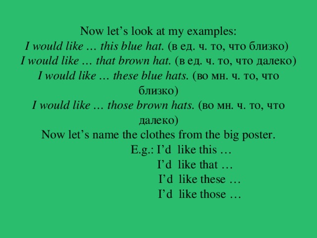 Now let’s look at my examples:  I would like … this blue hat.  (в ед. ч. то, что близко)  I would like … that brown hat.  (в ед. ч. то, что далеко)  I would like … these blue hats.  (во мн. ч. то, что близко)  I would like … those brown hats.  (во мн. ч. то, что далеко)  Now let’s name the clothes from the big poster.  E.g.: I’d like this …  I’d like that …  I’d like these …  I’d like those …