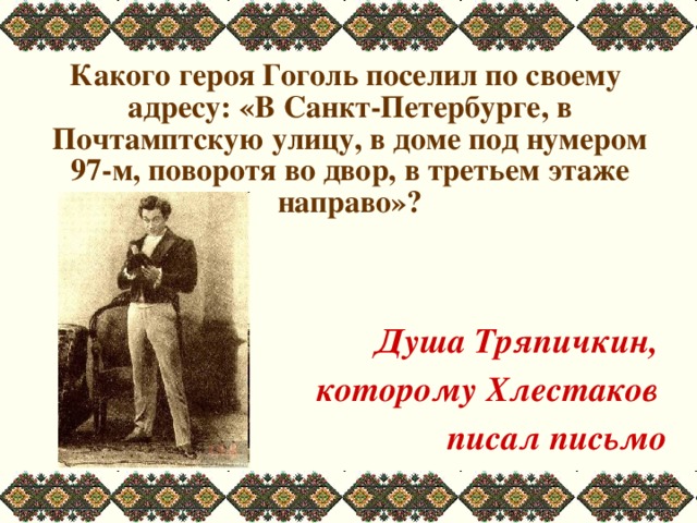 Какого героя Гоголь поселил по своему адресу: «В Санкт-Петербурге, в Почтамптскую улицу, в доме под нумером 97-м, поворотя во двор, в третьем этаже направо»?   Душа Тряпичкин, которому Хлестаков писал письмо
