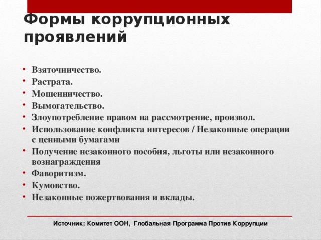 Формы коррупционных проявлений Взяточничество. Растрата. Мошенничество. Вымогательство. Злоупотребление правом на рассмотрение, произвол. Использование конфликта интересов / Незаконные операции с ценными бумагами Получение незаконного пособия, льготы или незаконного вознаграждения Фаворитизм. Кумовство. Незаконные пожертвования и вклады.  Источник: Комитет ООН, Глобальная Программа Против Коррупции