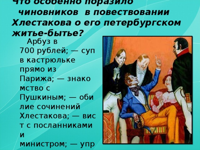 Что особенно поразило   чиновников  в повествовании Хлестакова о его петербургском житье-бытье?     Арбуз в 700 рублей; — суп в кастрюльке прямо из Парижа; — знакомство с Пушкиным; — обилие сочинений Хлестакова; — вист с посланниками и министром; — управление департаментом и т.д.