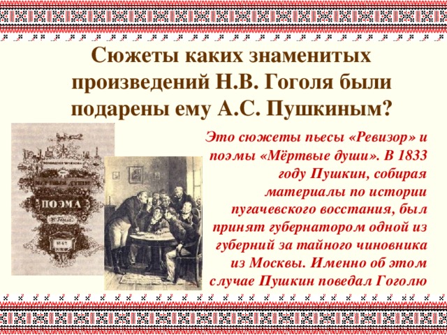 Сюжеты каких знаменитых произведений Н.В. Гоголя были подарены ему А.С. Пушкиным?     Это сюжеты пьесы «Ревизор» и поэмы «Мёртвые души». В 1833 году Пушкин, собирая материалы по истории пугачевского восстания, был принят губернатором одной из губерний за тайного чиновника из Москвы. Именно об этом случае Пушкин поведал Гоголю