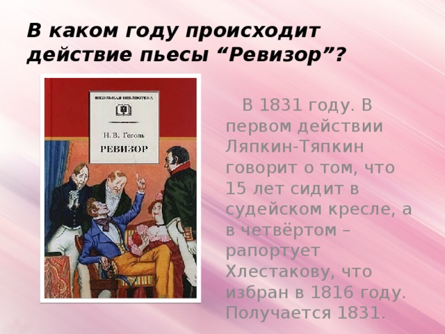 В каком году происходит действие пьесы “Ревизор”?  В 1831 году. В первом действии Ляпкин-Тяпкин говорит о том, что 15 лет сидит в судейском кресле, а в четвёртом – рапортует Хлестакову, что избран в 1816 году. Получается 1831.