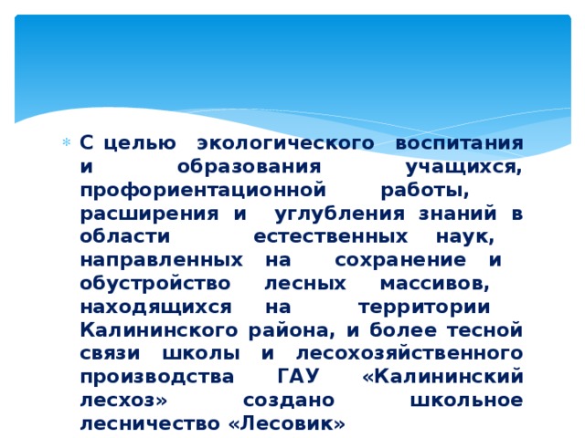 С целью экологического воспитания и образования учащихся, профориентационной работы, расширения и углубления знаний в области естественных наук, направленных на сохранение и обустройство лесных массивов, находящихся на территории Калининского района, и более тесной связи школы и лесохозяйственного производства ГАУ «Калининский лесхоз» создано школьное лесничество «Лесовик»