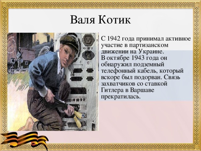 Валя Котик С 1942 года принимал активное участие в партизанском движении на Украине. В октябре 1943 года он обнаружил подземный телефонный кабель, который вскоре был подорван. Связь захватчиков со ставкой Гитлера в Варшаве прекратилась.