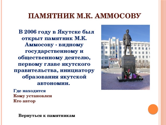 Памятник М.К. Аммосову  В 2006 году в Якутске был открыт памятник М.К. Аммосову - видному государственному и общественному деятелю, первому главе якутского правительства, инициатору образования якутской автономии. Где находится Кому установлен Кто автор Вернуться к памятникам