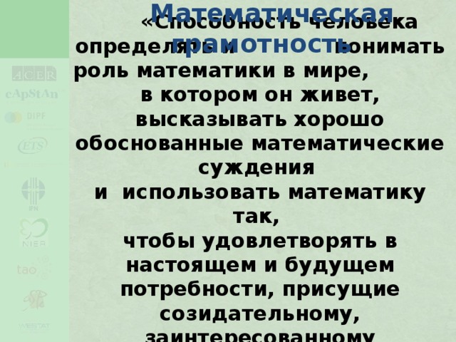 Математическая  грамотность  «Способность человека определять и понимать роль математики в мире,  в котором он живет, высказывать хорошо обоснованные математические суждения  и использовать математику так,  чтобы удовлетворять в настоящем и будущем потребности, присущие созидательному, заинтересованному  и мыслящему гражданину»