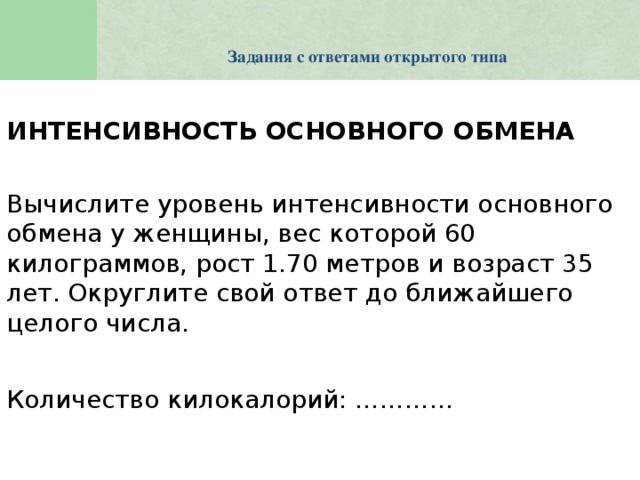 Задания с ответами открытого типа    ИНТЕНСИВНОСТЬ ОСНОВНОГО ОБМЕНА  Вычислите уровень интенсивности основного обмена у женщины, вес которой 60 килограммов, рост 1.70 метров и возраст 35 лет. Округлите свой ответ до ближайшего целого числа. Количество килокалорий: …………   KeyQuest is a database with many advanced functions designed specifically for PISA. In addition, KeyQuest exports files in Excel and some of these files are required to be merged with predefined Word documents. The PISA 2012 version of KeyQuest contains the database structures for all the booklets, questionnaires, and tracking instruments used in PISA 2012.  !!! KeyQuest 2012 is significantly different to the previous versions of the database. The platform for previous versions of KeyQuest was Microsoft Access. The platform for KeyQuest 2012 is Eclipse. The main consequences of this platform change are: - the interface looks different; - the database is no longer vulnerable to Microsoft-specific bugs; - each national centre’s database will be connected via the internet to a central database located at ACER, thereby allowing for easy data updates both ways. In addition to the change of platform, some changes have been made to the sampling processes and the sampling algorithm itself. The purpose of these changes is to simplify sampling for national centres while accommodating the growing demands of both national and international options. These changes led to the elimination of some sampling steps and the introduction of some new variables. A number of possible options changes significantly from the previous cycles.